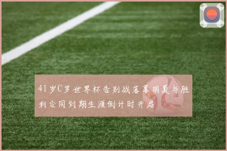 41岁C罗世界杯告别战落幕明夏与胜利合同到期生涯倒计时开启