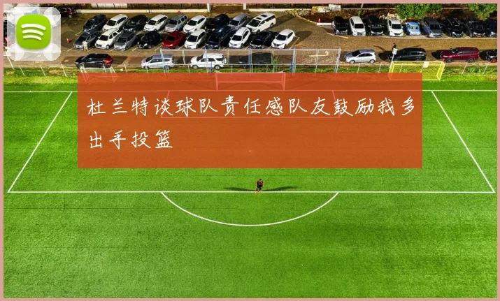 杜兰特谈球队责任感队友鼓励我多出手投篮