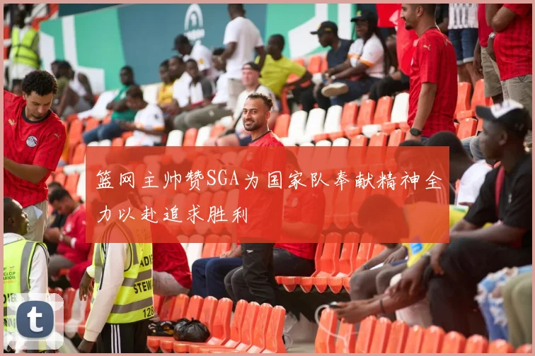篮网主帅赞SGA为国家队奉献精神全力以赴追求胜利