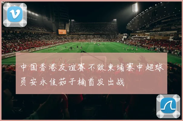 中国香港友谊赛不敌柬埔寨中超球员安永佳茹子楠首发出战