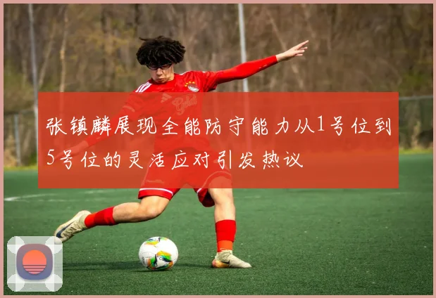 张镇麟展现全能防守能力从1号位到5号位的灵活应对引发热议