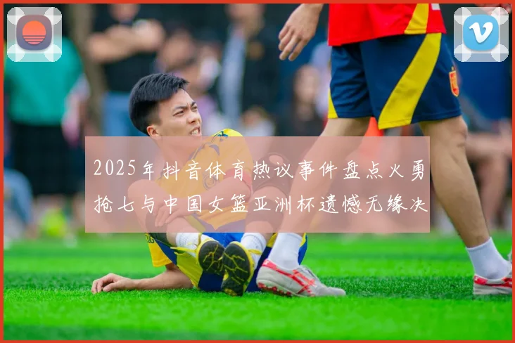 2025年抖音体育热议事件盘点火勇抢七与中国女篮亚洲杯遗憾无缘决赛