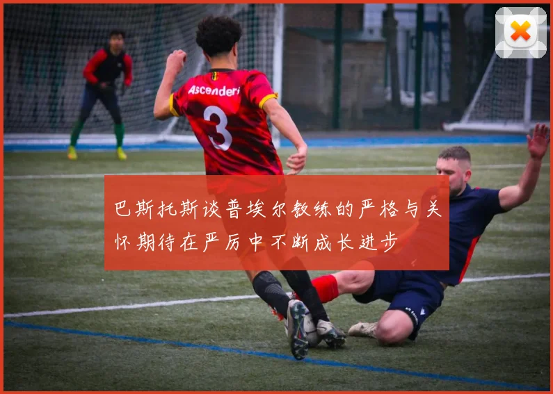 巴斯托斯谈普埃尔教练的严格与关怀期待在严厉中不断成长进步