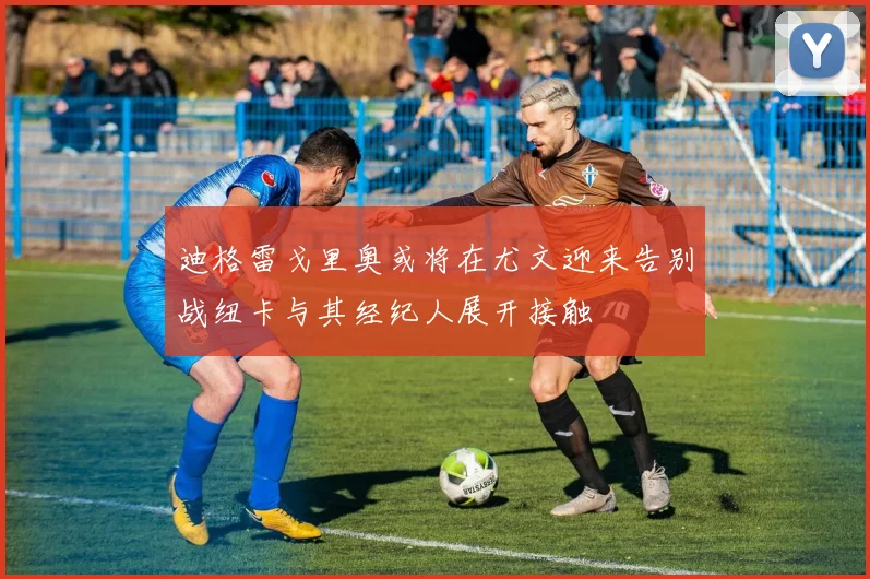 迪格雷戈里奥或将在尤文迎来告别战纽卡与其经纪人展开接触