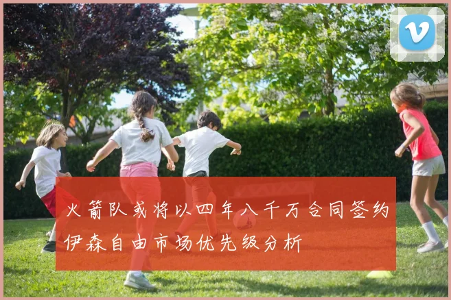 火箭队或将以四年八千万合同签约伊森自由市场优先级分析