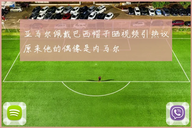 亚马尔佩戴巴西帽子晒视频引热议原来他的偶像是内马尔