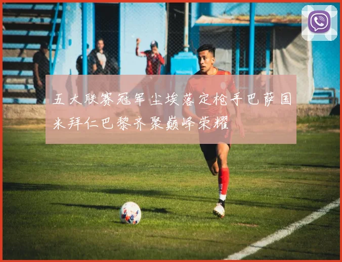 五大联赛冠军尘埃落定枪手巴萨国米拜仁巴黎齐聚巅峰荣耀