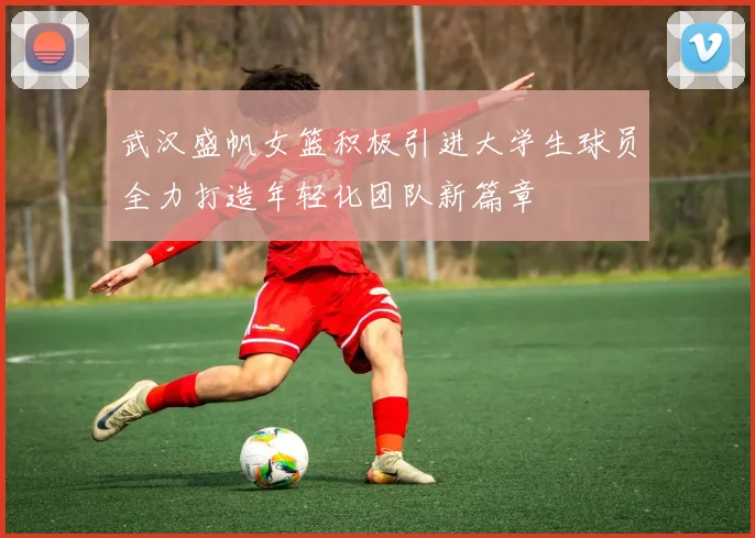 武汉盛帆女篮积极引进大学生球员全力打造年轻化团队新篇章