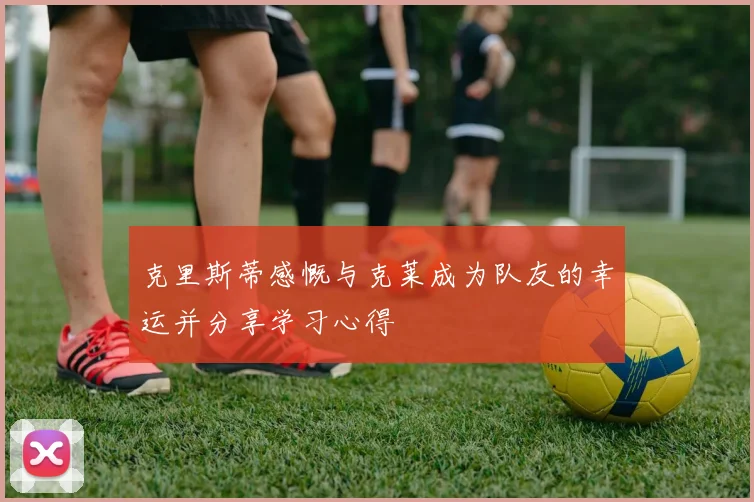 克里斯蒂感慨与克莱成为队友的幸运并分享学习心得