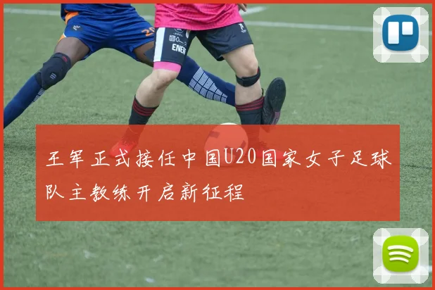 王军正式接任中国U20国家女子足球队主教练开启新征程