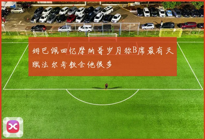 姆巴佩回忆摩纳哥岁月称B席最有天赋法尔考教会他很多