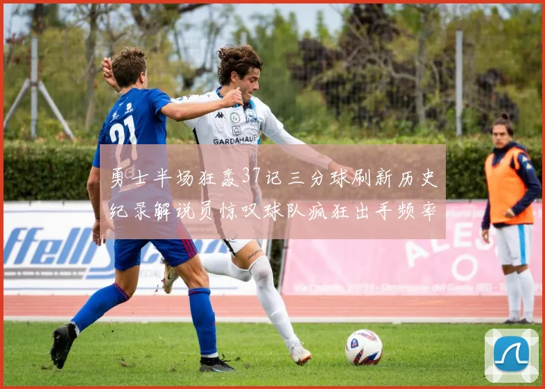 勇士半场狂轰37记三分球刷新历史纪录解说员惊叹球队疯狂出手频率