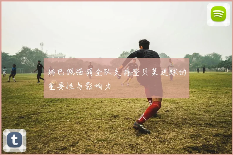 姆巴佩强调全队支持登贝莱进球的重要性与影响力