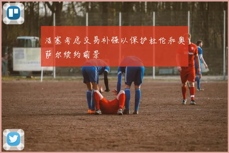 活塞考虑交易补强以保护杜伦和奥萨尔续约前景