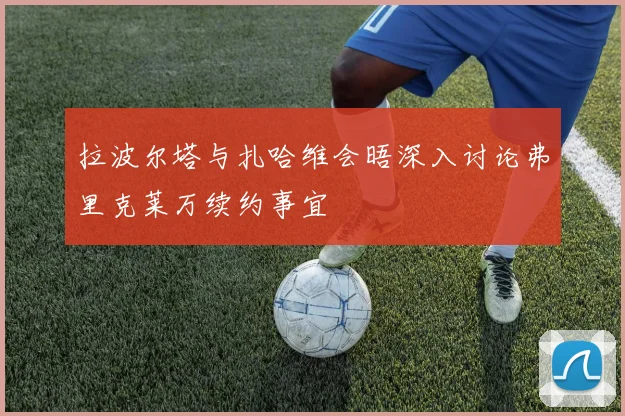 拉波尔塔与扎哈维会晤深入讨论弗里克莱万续约事宜