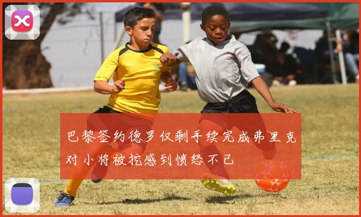 巴黎签约德罗仅剩手续完成弗里克对小将被挖感到愤怒不已