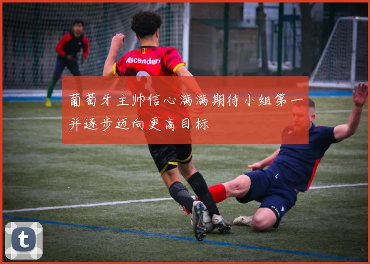 葡萄牙主帅信心满满期待小组第一并逐步迈向更高目标