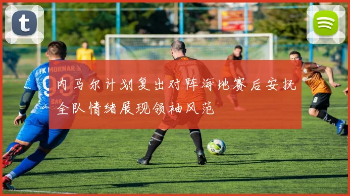 内马尔计划复出对阵海地赛后安抚全队情绪展现领袖风范