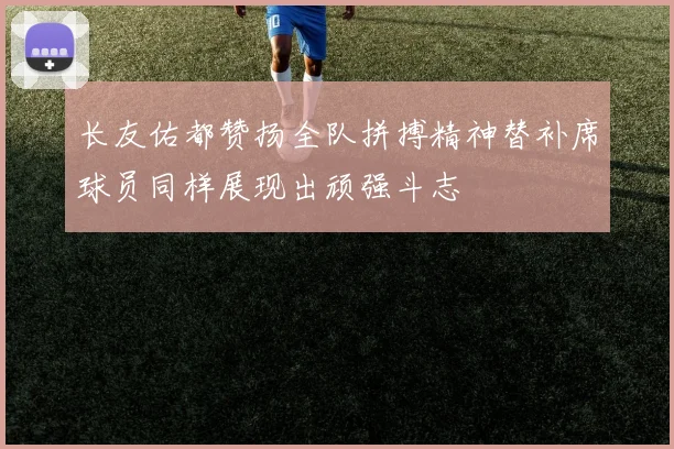 长友佑都赞扬全队拼搏精神替补席球员同样展现出顽强斗志