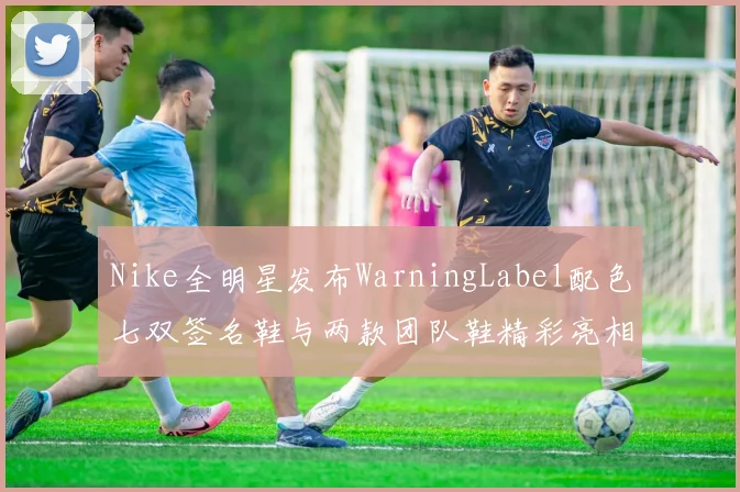 Nike全明星发布WarningLabel配色七双签名鞋与两款团队鞋精彩亮相