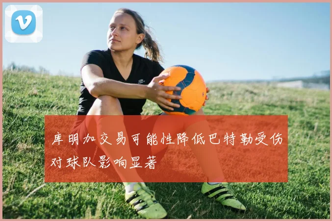 库明加交易可能性降低巴特勒受伤对球队影响显著
