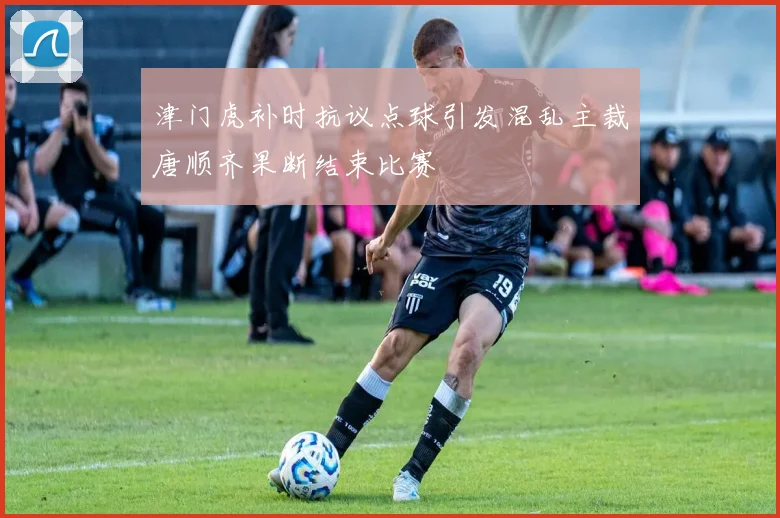 津门虎补时抗议点球引发混乱主裁唐顺齐果断结束比赛