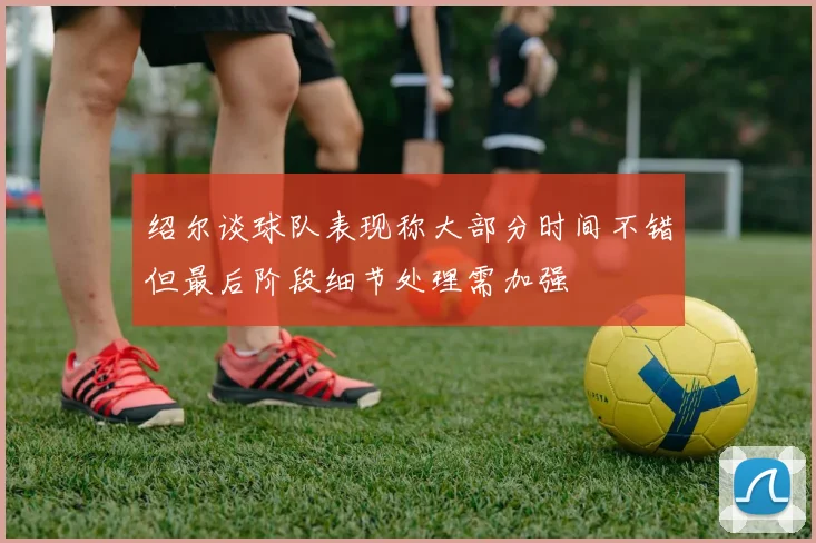绍尔谈球队表现称大部分时间不错但最后阶段细节处理需加强