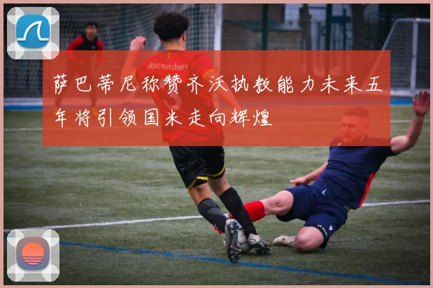 萨巴蒂尼称赞齐沃执教能力未来五年将引领国米走向辉煌