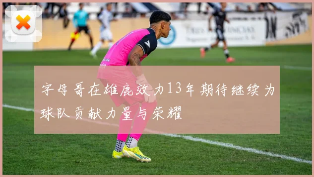 字母哥在雄鹿效力13年期待继续为球队贡献力量与荣耀
