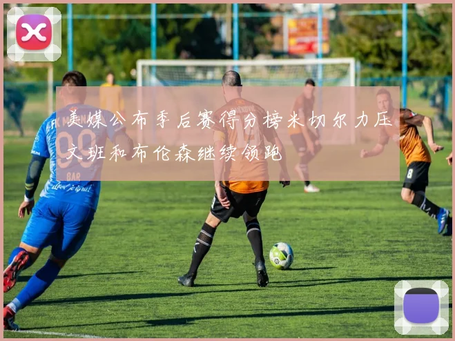 美媒公布季后赛得分榜米切尔力压文班和布伦森继续领跑